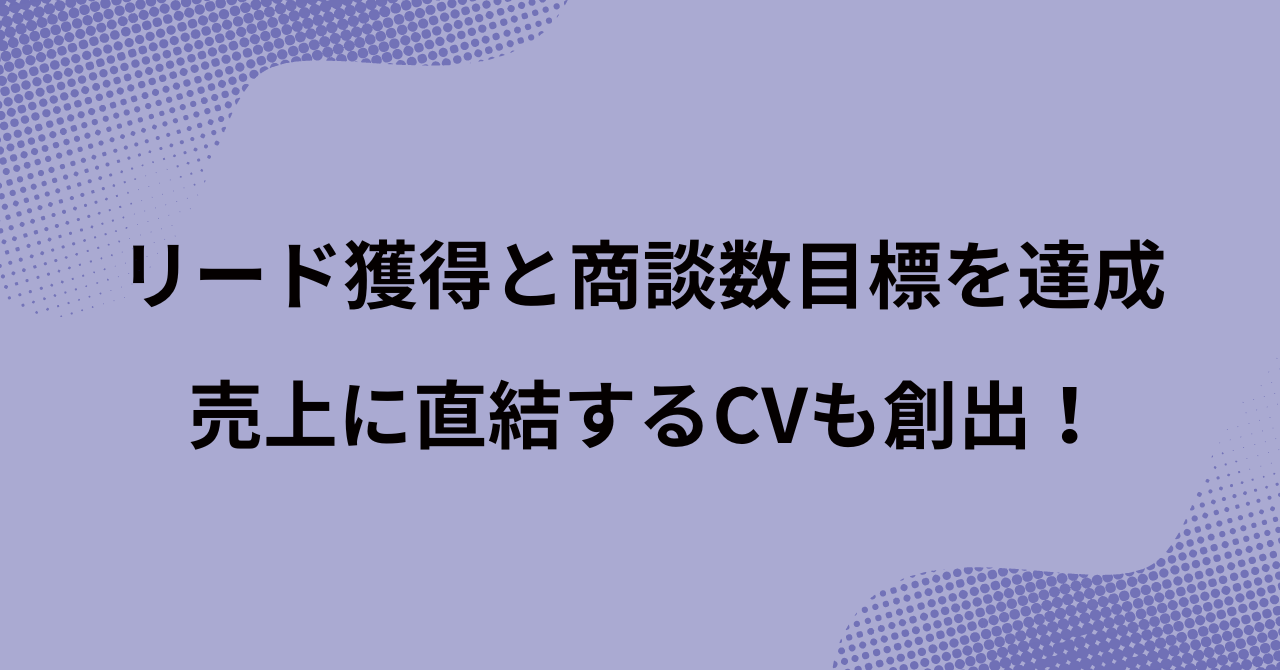 リード獲得と商談数目標を達成。売上に直結するCVも創出！