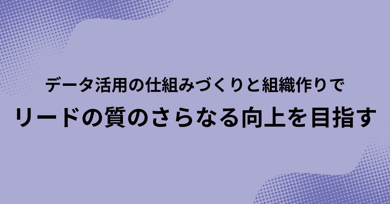 データ活用の仕組みづくりと組織づくりで、リードの質のさらなる向上を目指す