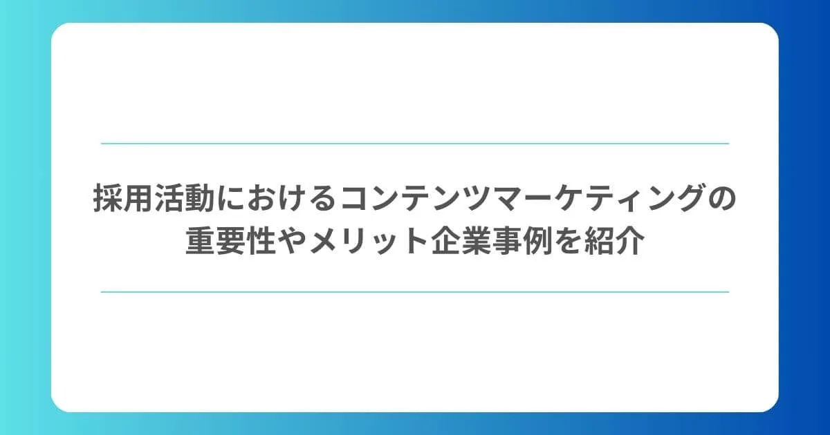 採用活動におけるコンテンツマーケティングの重要性やメリット、企業事例を紹介